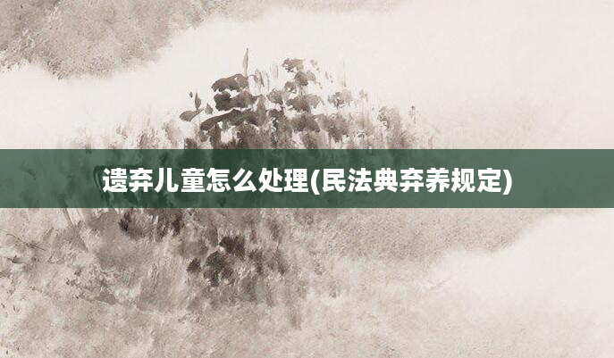 遗弃儿童怎么处理(民法典弃养规定)