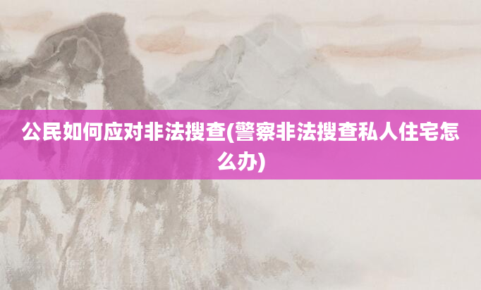 公民如何应对非法搜查(警察非法搜查私人住宅怎么办)