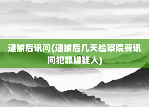 逮捕后讯问(逮捕后几天检察院要讯问犯罪嫌疑人)