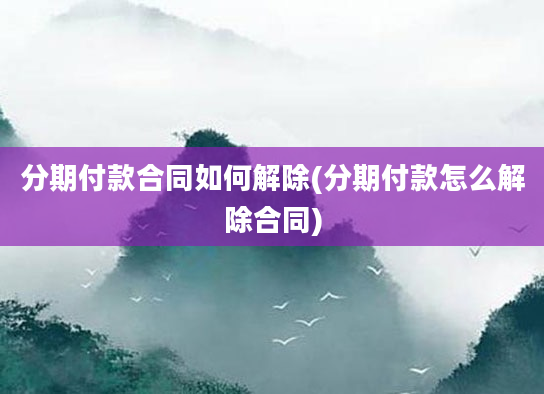 分期付款合同如何解除(分期付款怎么解除合同)