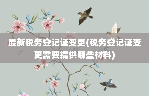 最新税务登记证变更(税务登记证变更需要提供哪些材料)