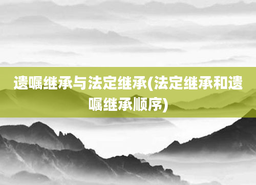 遗嘱继承与法定继承(法定继承和遗嘱继承顺序)