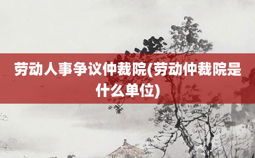 劳动人事争议仲裁院(劳动仲裁院是什么单位)