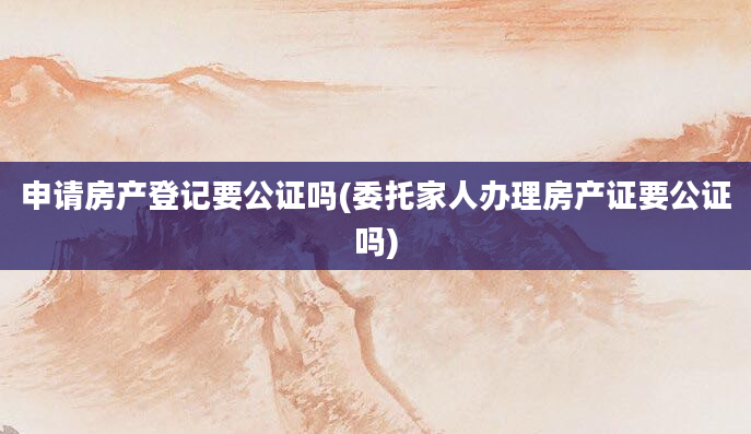 申请房产登记要公证吗(委托家人办理房产证要公证吗)