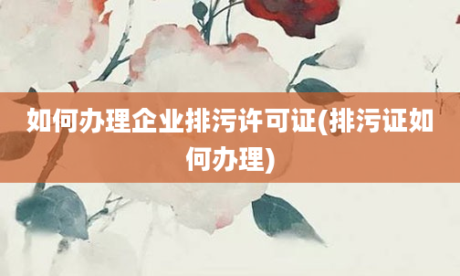 如何办理企业排污许可证(排污证如何办理)