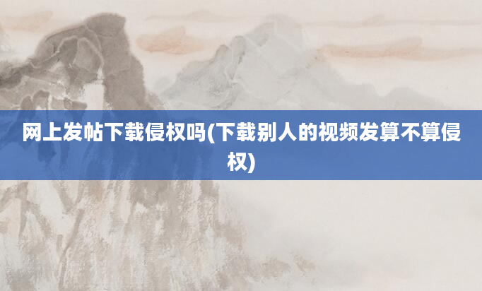 网上发帖下载侵权吗(下载别人的视频发算不算侵权)