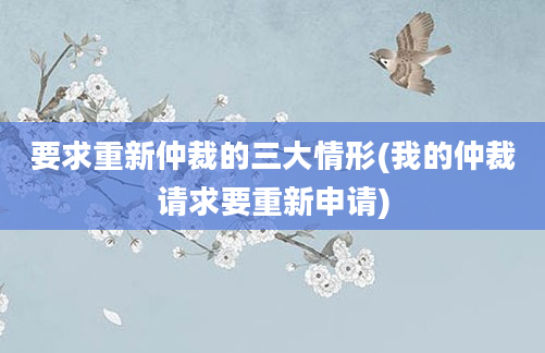 要求重新仲裁的三大情形(我的仲裁请求要重新申请)