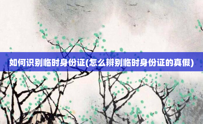 如何识别临时身份证(怎么辨别临时身份证的真假)