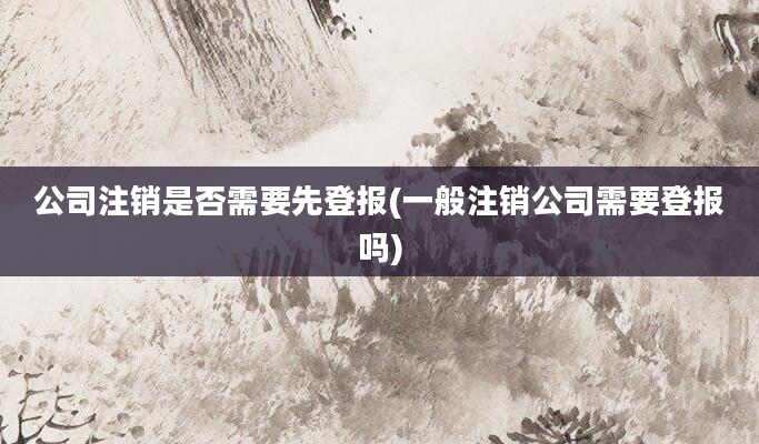 公司注销是否需要先登报(一般注销公司需要登报吗)