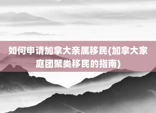 如何申请加拿大亲属移民(加拿大家庭团聚类移民的指南)