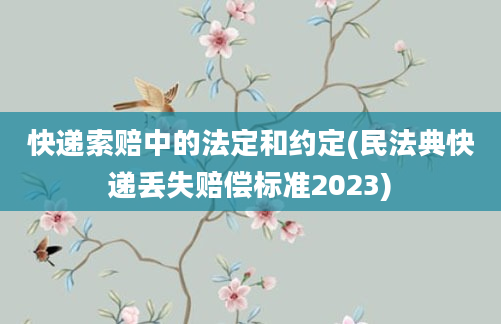 快递索赔中的法定和约定(民法典快递丢失赔偿标准2023)