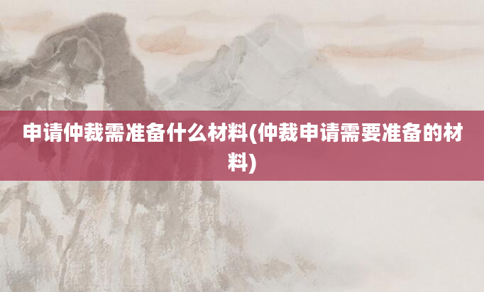 申请仲裁需准备什么材料(仲裁申请需要准备的材料)