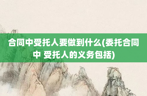 合同中受托人要做到什么(委托合同中 受托人的义务包括)