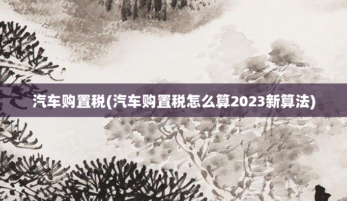 汽车购置税(汽车购置税怎么算2023新算法)