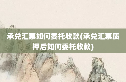 承兑汇票如何委托收款(承兑汇票质押后如何委托收款)