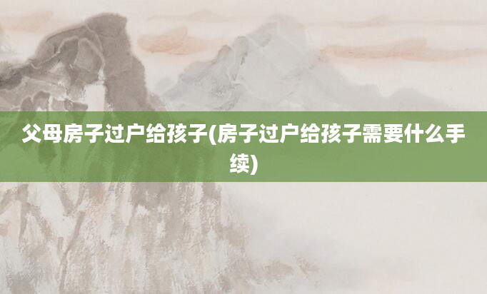 父母房子过户给孩子(房子过户给孩子需要什么手续)