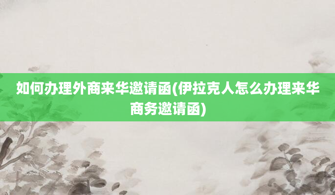 如何办理外商来华邀请函(伊拉克人怎么办理来华商务邀请函)