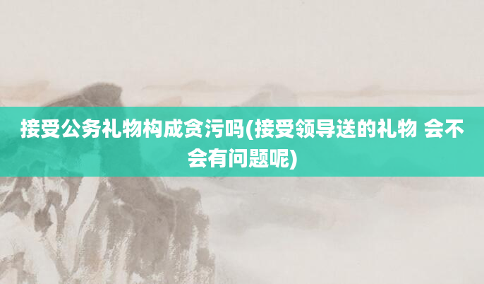 接受公务礼物构成贪污吗(接受领导送的礼物 会不会有问题呢)