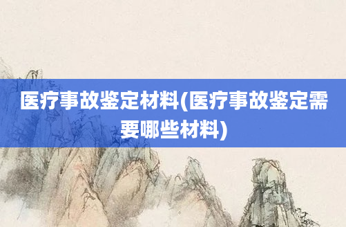 医疗事故鉴定材料(医疗事故鉴定需要哪些材料)