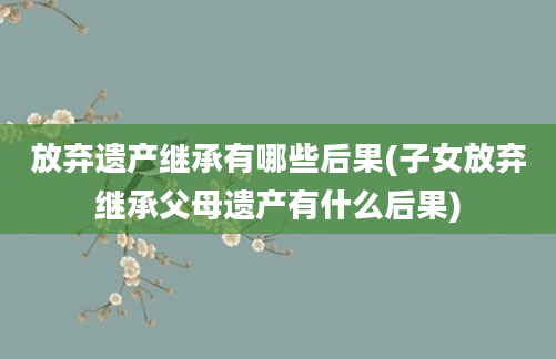 放弃遗产继承有哪些后果(子女放弃继承父母遗产有什么后果)