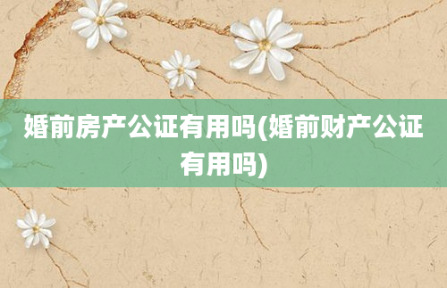 婚前房产公证有用吗(婚前财产公证有用吗)