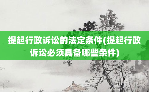 提起行政诉讼的法定条件(提起行政诉讼必须具备哪些条件)