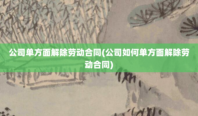 公司单方面解除劳动合同(公司如何单方面解除劳动合同)