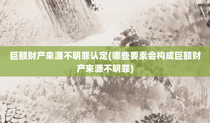 巨额财产来源不明罪认定(哪些要素会构成巨额财产来源不明罪)