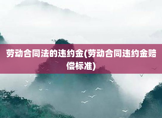 劳动合同法的违约金(劳动合同违约金赔偿标准)