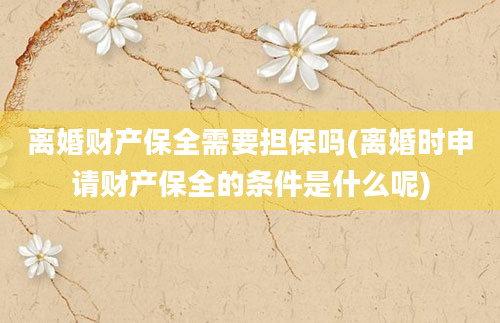 离婚财产保全需要担保吗(离婚时申请财产保全的条件是什么呢)