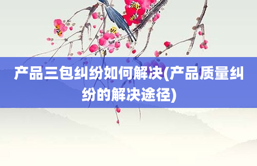 产品三包纠纷如何解决(产品质量纠纷的解决途径)