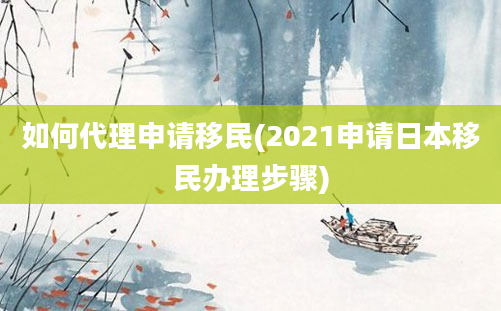 如何代理申请移民(2021申请日本移民办理步骤)