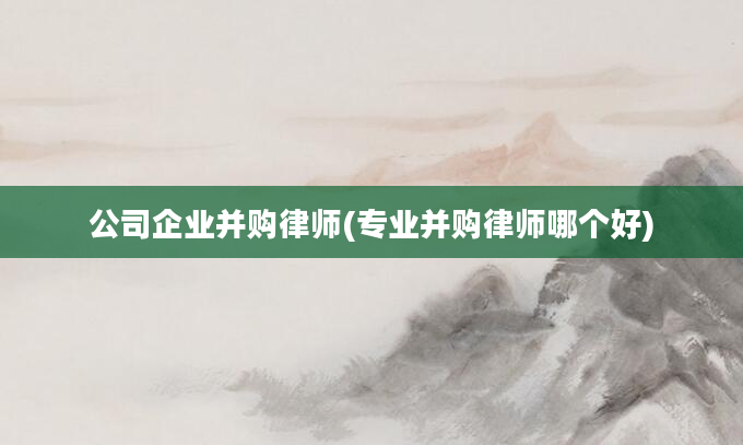 公司企业并购律师(专业并购律师哪个好)