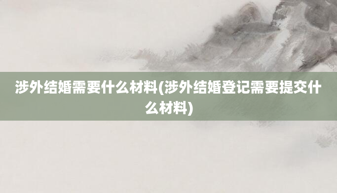 涉外结婚需要什么材料(涉外结婚登记需要提交什么材料)