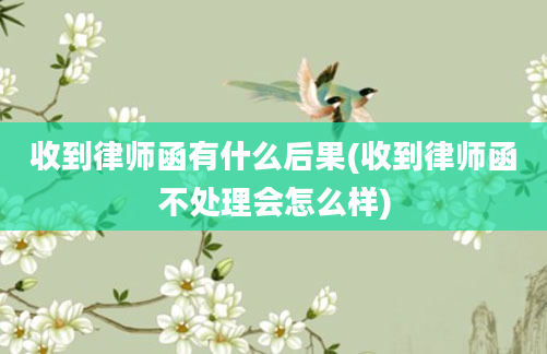 收到律师函有什么后果(收到律师函不处理会怎么样)