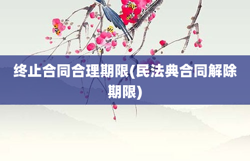 终止合同合理期限(民法典合同解除期限)