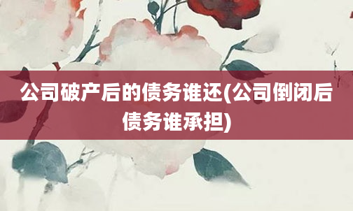 公司破产后的债务谁还(公司倒闭后债务谁承担)