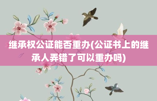 继承权公证能否重办(公证书上的继承人弄错了可以重办吗)