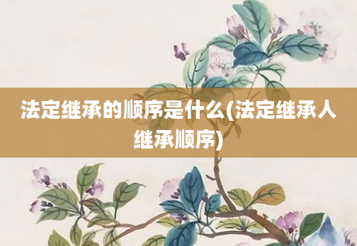 法定继承的顺序是什么(法定继承人继承顺序)