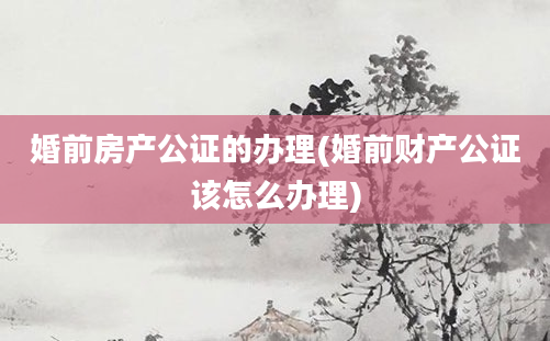 婚前房产公证的办理(婚前财产公证该怎么办理)