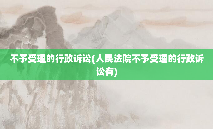 不予受理的行政诉讼(人民法院不予受理的行政诉讼有)