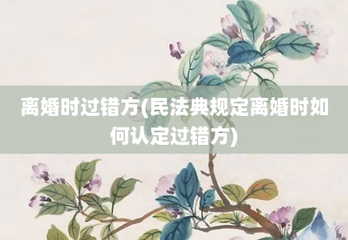 离婚时过错方(民法典规定离婚时如何认定过错方)