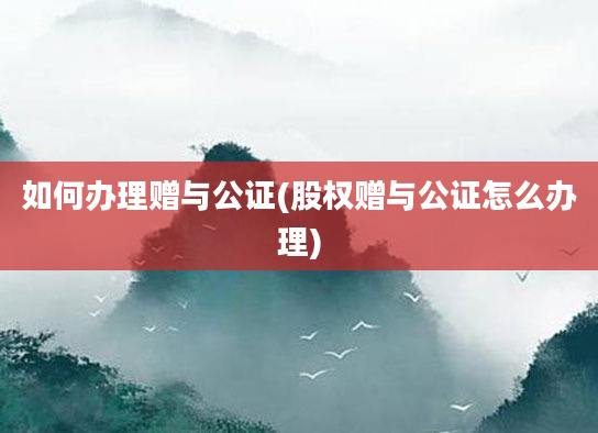 如何办理赠与公证(股权赠与公证怎么办理)