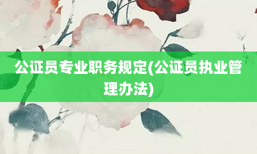 公证员专业职务规定(公证员执业管理办法)