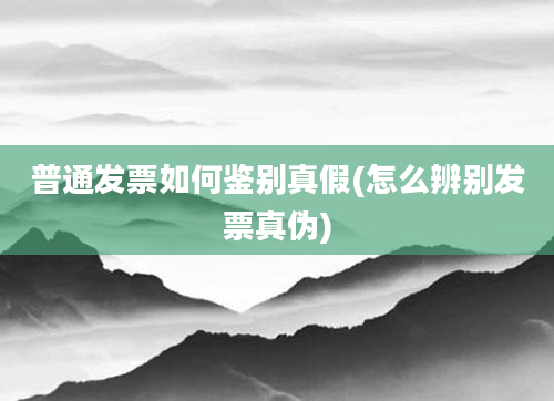 普通发票如何鉴别真假(怎么辨别发票真伪)