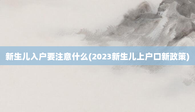 新生儿入户要注意什么(2023新生儿上户口新政策)