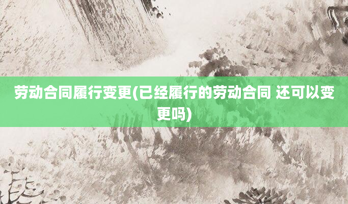 劳动合同履行变更(已经履行的劳动合同 还可以变更吗)