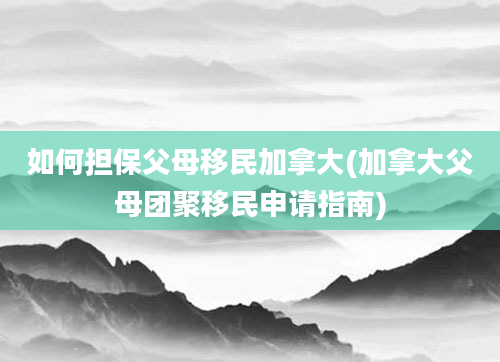 如何担保父母移民加拿大(加拿大父母团聚移民申请指南)