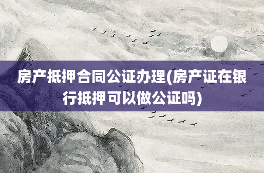 房产抵押合同公证办理(房产证在银行抵押可以做公证吗)