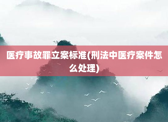 医疗事故罪立案标准(刑法中医疗案件怎么处理)